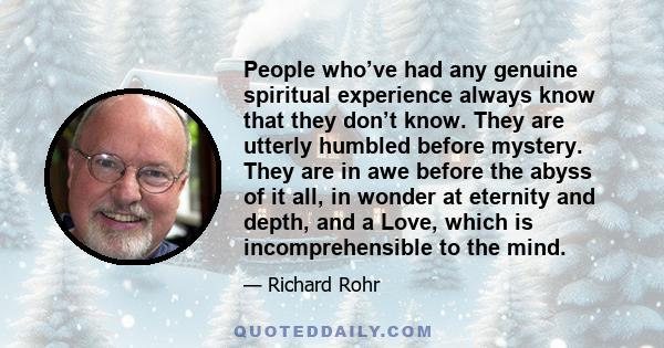 People who’ve had any genuine spiritual experience always know that they don’t know. They are utterly humbled before mystery. They are in awe before the abyss of it all, in wonder at eternity and depth, and a Love,