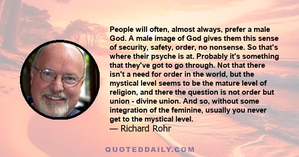 People will often, almost always, prefer a male God. A male image of God gives them this sense of security, safety, order, no nonsense. So that's where their psyche is at. Probably it's something that they've got to go