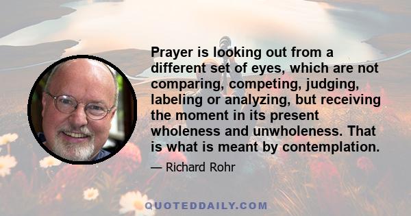 Prayer is looking out from a different set of eyes, which are not comparing, competing, judging, labeling or analyzing, but receiving the moment in its present wholeness and unwholeness. That is what is meant by