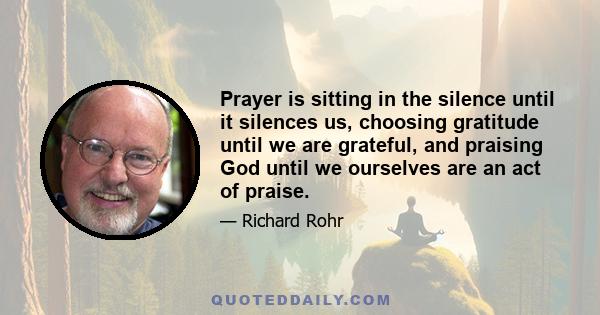 Prayer is sitting in the silence until it silences us, choosing gratitude until we are grateful, and praising God until we ourselves are an act of praise.