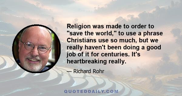 Religion was made to order to save the world, to use a phrase Christians use so much, but we really haven't been doing a good job of it for centuries. It's heartbreaking really.