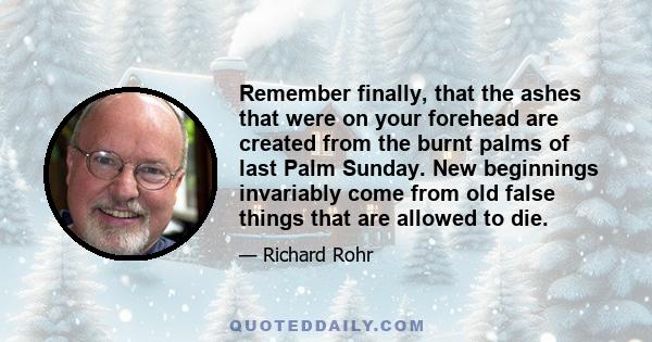 Remember finally, that the ashes that were on your forehead are created from the burnt palms of last Palm Sunday. New beginnings invariably come from old false things that are allowed to die.