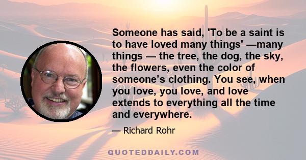 Someone has said, 'To be a saint is to have loved many things' —many things — the tree, the dog, the sky, the flowers, even the color of someone’s clothing. You see, when you love, you love, and love extends to