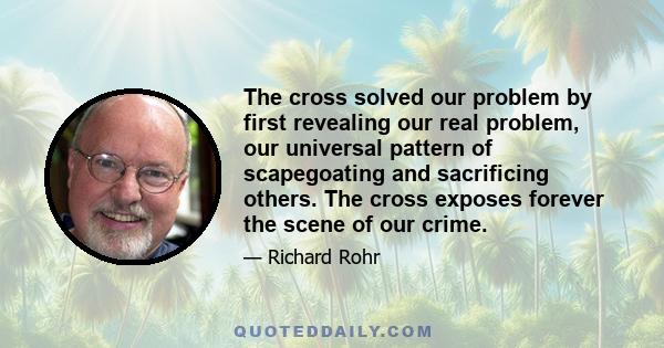 The cross solved our problem by first revealing our real problem, our universal pattern of scapegoating and sacrificing others. The cross exposes forever the scene of our crime.