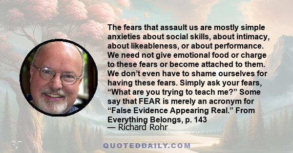 The fears that assault us are mostly simple anxieties about social skills, about intimacy, about likeableness, or about performance. We need not give emotional food or charge to these fears or become attached to them.