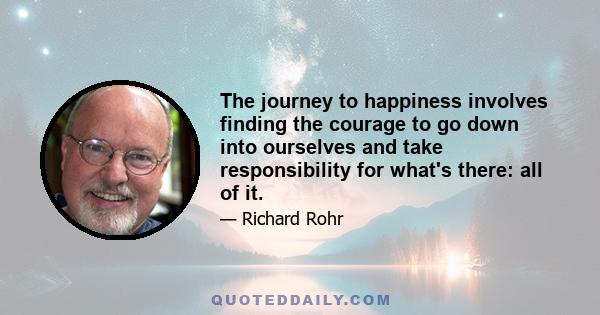 The journey to happiness involves finding the courage to go down into ourselves and take responsibility for what's there: all of it.