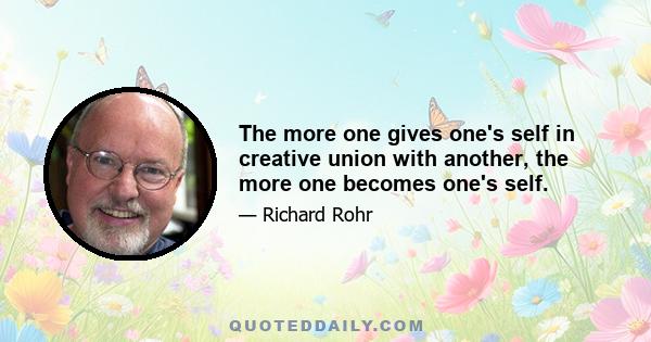 The more one gives one's self in creative union with another, the more one becomes one's self.