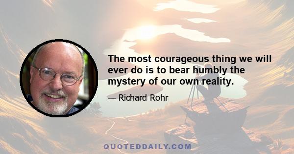 The most courageous thing we will ever do is to bear humbly the mystery of our own reality.