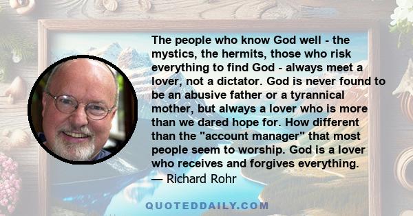 The people who know God well - the mystics, the hermits, those who risk everything to find God - always meet a lover, not a dictator. God is never found to be an abusive father or a tyrannical mother, but always a lover 