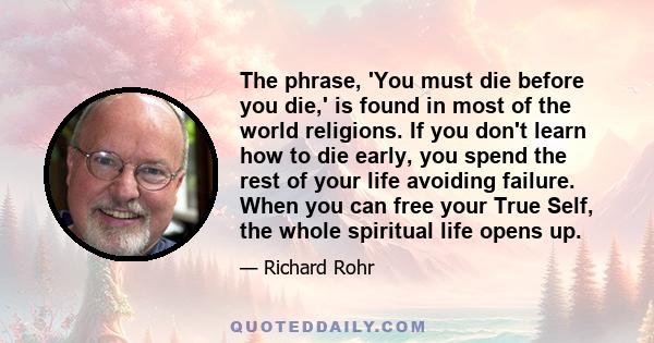 The phrase, 'You must die before you die,' is found in most of the world religions. If you don't learn how to die early, you spend the rest of your life avoiding failure. When you can free your True Self, the whole