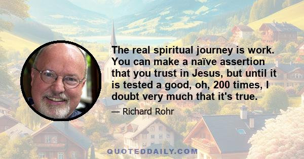 The real spiritual journey is work. You can make a naïve assertion that you trust in Jesus, but until it is tested a good, oh, 200 times, I doubt very much that it's true.