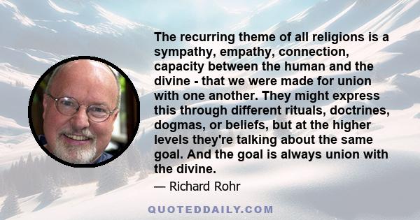 The recurring theme of all religions is a sympathy, empathy, connection, capacity between the human and the divine - that we were made for union with one another. They might express this through different rituals,