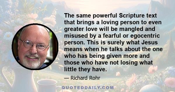 The same powerful Scripture text that brings a loving person to even greater love will be mangled and misused by a fearful or egocentric person. This is surely what Jesus means when he talks about the one who has being