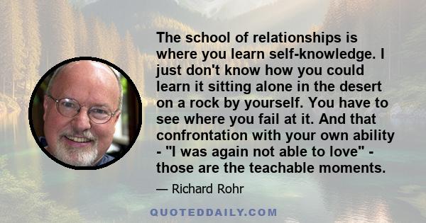 The school of relationships is where you learn self-knowledge. I just don't know how you could learn it sitting alone in the desert on a rock by yourself. You have to see where you fail at it. And that confrontation