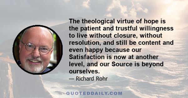 The theological virtue of hope is the patient and trustful willingness to live without closure, without resolution, and still be content and even happy because our Satisfaction is now at another level, and our Source is 