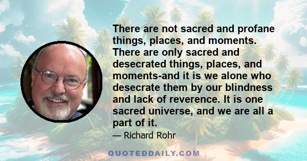 There are not sacred and profane things, places, and moments. There are only sacred and desecrated things, places, and moments-and it is we alone who desecrate them by our blindness and lack of reverence. It is one