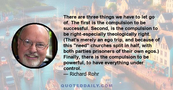 There are three things we have to let go of. The first is the compulsion to be successful. Second, is the compulsion to be right-especially theologically right. (That's merely an ego trip, and because of this need