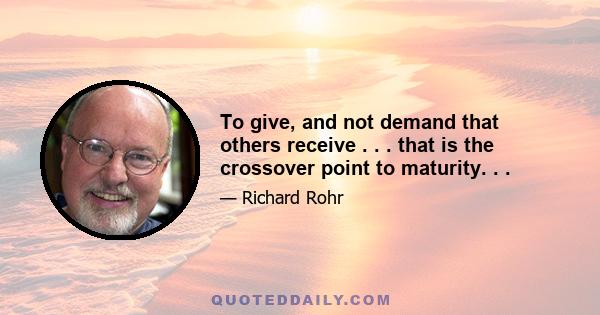 To give, and not demand that others receive . . . that is the crossover point to maturity. . .