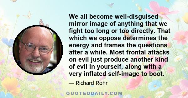 We all become well-disguised mirror image of anything that we fight too long or too directly. That which we oppose determines the energy and frames the questions after a while. Most frontal attacks on evil just produce