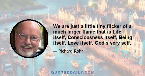 We are just a little tiny flicker of a much larger flame that is Life itself, Consciousness itself, Being itself, Love itself, God’s very self.