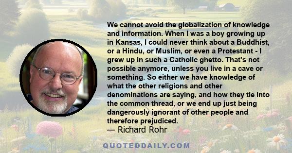 We cannot avoid the globalization of knowledge and information. When I was a boy growing up in Kansas, I could never think about a Buddhist, or a Hindu, or Muslim, or even a Protestant - I grew up in such a Catholic