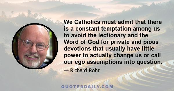 We Catholics must admit that there is a constant temptation among us to avoid the lectionary and the Word of God for private and pious devotions that usually have little power to actually change us or call our ego