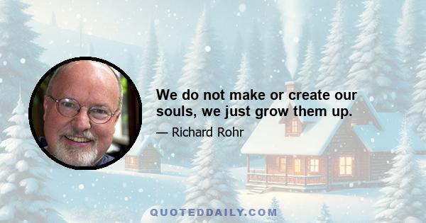 We do not make or create our souls, we just grow them up.