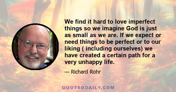 We find it hard to love imperfect things so we imagine God is just as small as we are. If we expect or need things to be perfect or to our liking ( including ourselves) we have created a certain path for a very unhappy