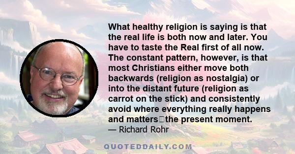 What healthy religion is saying is that the real life is both now and later. You have to taste the Real first of all now. The constant pattern, however, is that most Christians either move both backwards (religion as