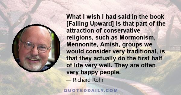 What I wish I had said in the book [Falling Upward] is that part of the attraction of conservative religions, such as Mormonism, Mennonite, Amish, groups we would consider very traditional, is that they actually do the