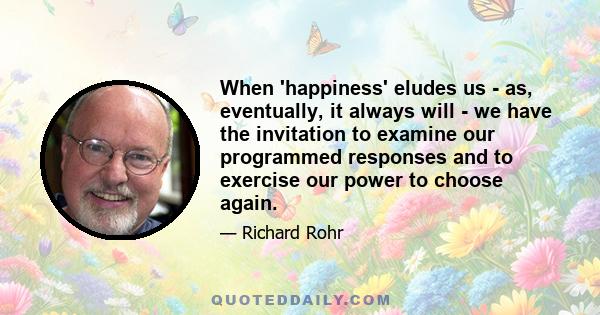 When 'happiness' eludes us - as, eventually, it always will - we have the invitation to examine our programmed responses and to exercise our power to choose again.