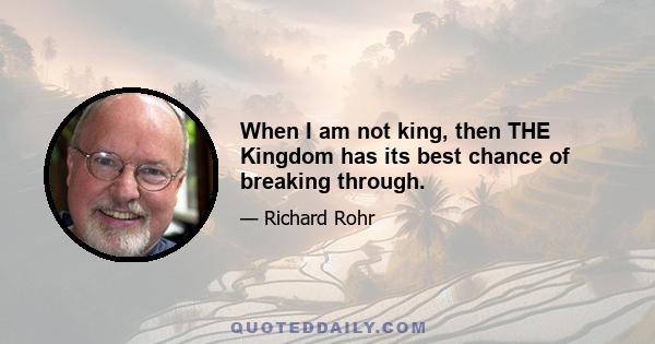 When I am not king, then THE Kingdom has its best chance of breaking through.