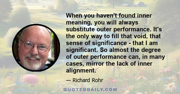 When you haven't found inner meaning, you will always substitute outer performance. It's the only way to fill that void, that sense of significance - that I am significant. So almost the degree of outer performance can, 