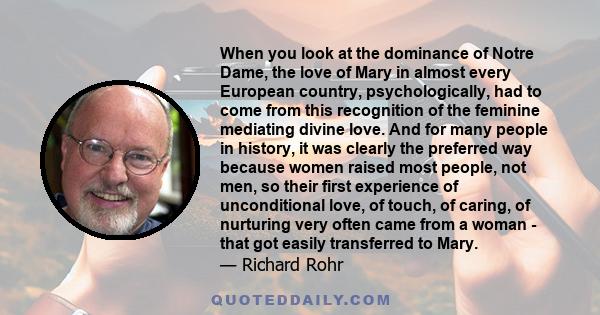 When you look at the dominance of Notre Dame, the love of Mary in almost every European country, psychologically, had to come from this recognition of the feminine mediating divine love. And for many people in history,