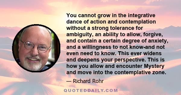 You cannot grow in the integrative dance of action and contemplation without a strong tolerance for ambiguity, an ability to allow, forgive, and contain a certain degree of anxiety, and a willingness to not know-and not 