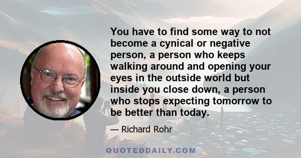 You have to find some way to not become a cynical or negative person, a person who keeps walking around and opening your eyes in the outside world but inside you close down, a person who stops expecting tomorrow to be