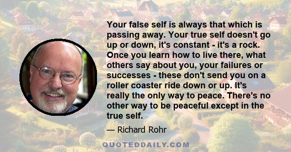 Your false self is always that which is passing away. Your true self doesn't go up or down, it's constant - it's a rock. Once you learn how to live there, what others say about you, your failures or successes - these