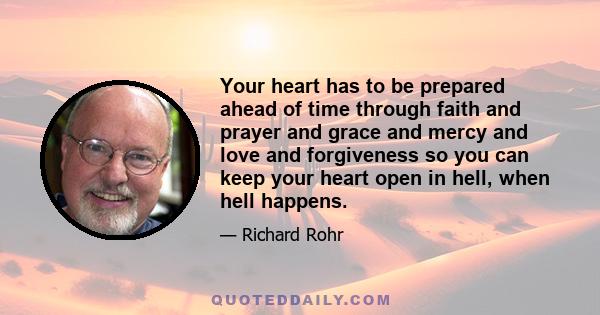 Your heart has to be prepared ahead of time through faith and prayer and grace and mercy and love and forgiveness so you can keep your heart open in hell, when hell happens.