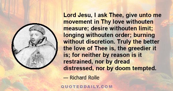 Lord Jesu, I ask Thee, give unto me movement in Thy love withouten measure; desire withouten limit; longing withouten order; burning without discretion. Truly the better the love of Thee is, the greedier it is; for