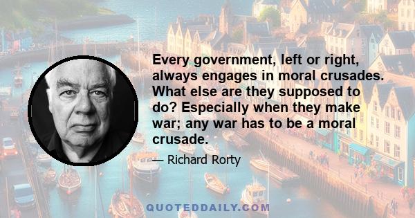 Every government, left or right, always engages in moral crusades. What else are they supposed to do? Especially when they make war; any war has to be a moral crusade.