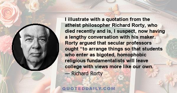 I illustrate with a quotation from the atheist philosopher Richard Rorty, who died recently and is, I suspect, now having a lengthy conversation with his maker. Rorty argued that secular professors ought “to arrange