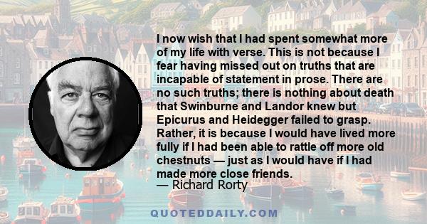 I now wish that I had spent somewhat more of my life with verse. This is not because I fear having missed out on truths that are incapable of statement in prose. There are no such truths; there is nothing about death