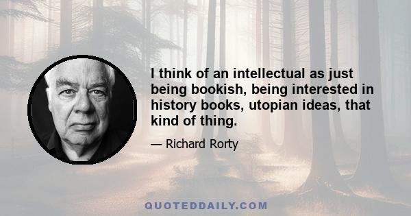 I think of an intellectual as just being bookish, being interested in history books, utopian ideas, that kind of thing.