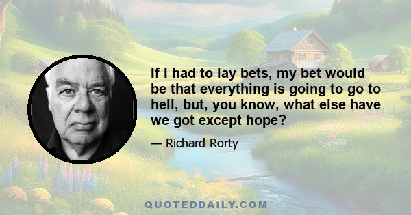 If I had to lay bets, my bet would be that everything is going to go to hell, but, you know, what else have we got except hope?