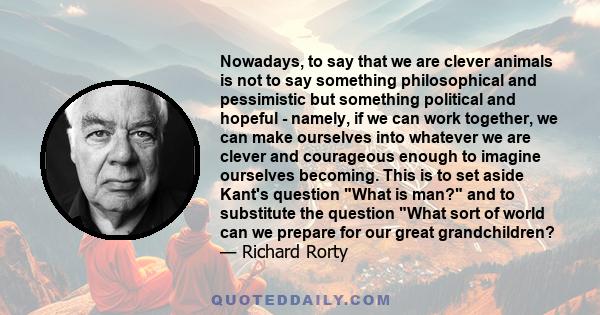 Nowadays, to say that we are clever animals is not to say something philosophical and pessimistic but something political and hopeful - namely, if we can work together, we can make ourselves into whatever we are clever