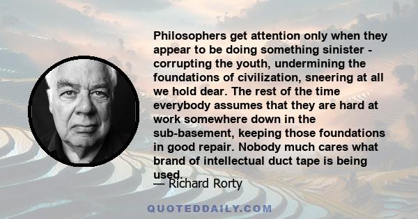 Philosophers get attention only when they appear to be doing something sinister - corrupting the youth, undermining the foundations of civilization, sneering at all we hold dear. The rest of the time everybody assumes