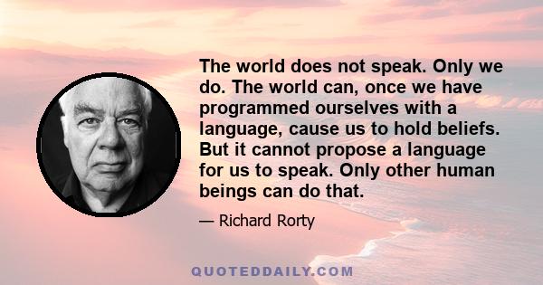 The world does not speak. Only we do. The world can, once we have programmed ourselves with a language, cause us to hold beliefs. But it cannot propose a language for us to speak. Only other human beings can do that.