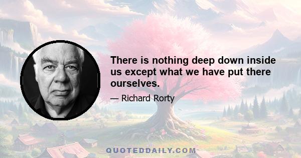 There is nothing deep down inside us except what we have put there ourselves.