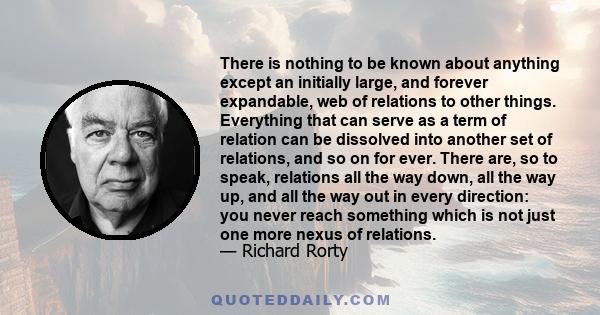 There is nothing to be known about anything except an initially large, and forever expandable, web of relations to other things. Everything that can serve as a term of relation can be dissolved into another set of