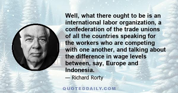 Well, what there ought to be is an international labor organization, a confederation of the trade unions of all the countries speaking for the workers who are competing with one another, and talking about the difference 